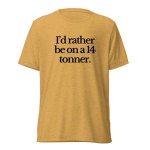 The Tractor Mugs Store T-Shirt Mustard Triblend / XS I'D RATHER BE ON A 14 TONNER | T-shirt Quality Farmers Merch